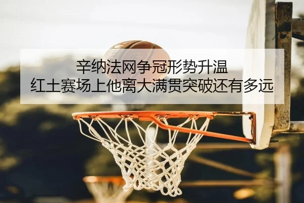 辛纳法网争冠形势升温 红土赛场上他离大满贯突破还有多远（kaiyun）